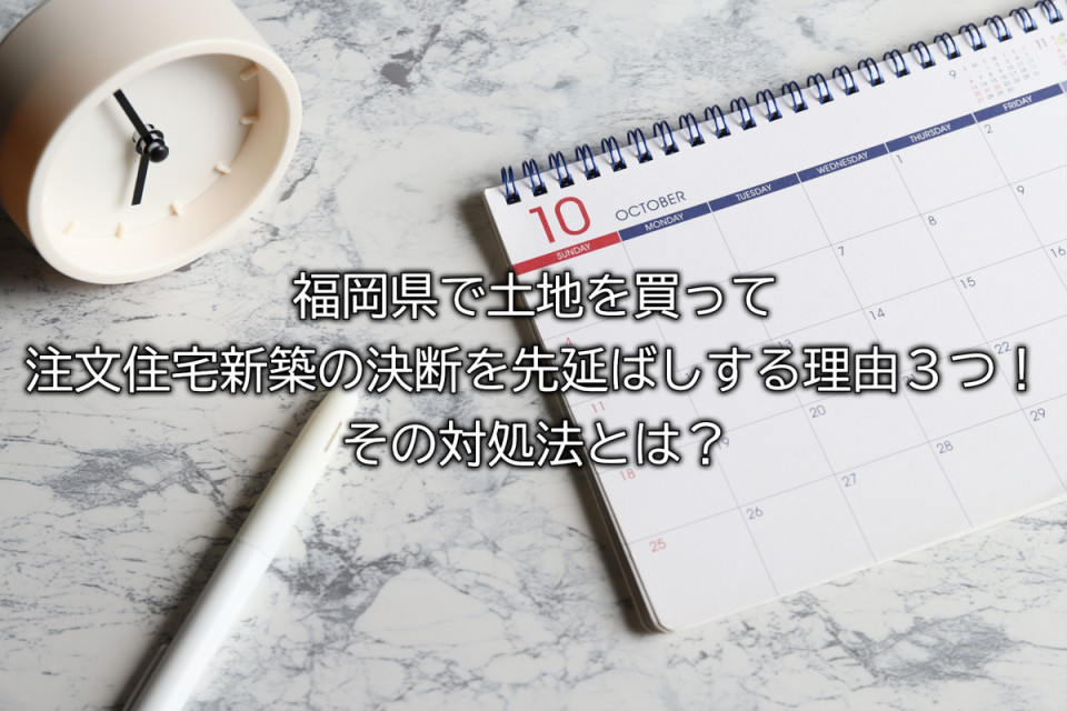 福岡県で土地を買って住宅の新築を先延ばしにする理由とは
