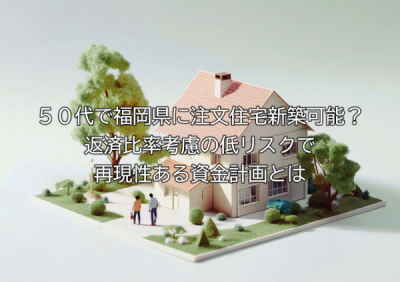 ５０代で福岡県に注文住宅新築可能？返済比率考慮の低リスクで再現性ある資金計画とは