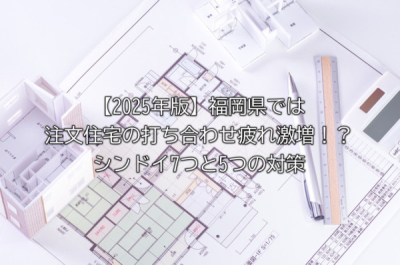 【2025年版】福岡県では注文住宅の打ち合わせ疲れ激増！？シンドイ7つと5つの対策