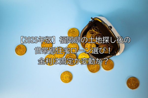 【2025年版】福岡県の土地探し後の世帯別住宅ローン選び！金利は固定か変動か？