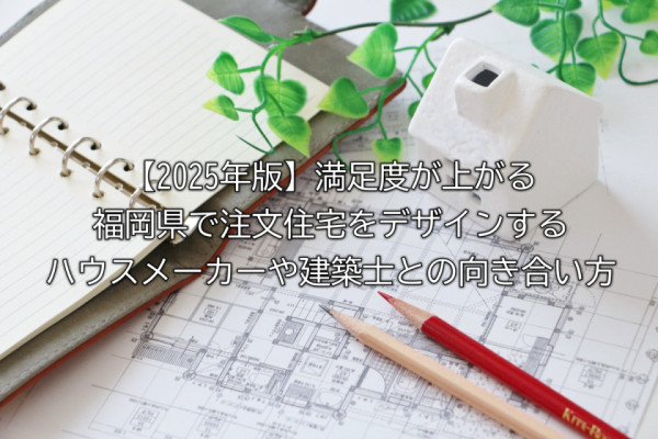 【2025年版】満足度が上がる福岡県で注文住宅をデザインするハウスメーカーや建築士との向き合い方