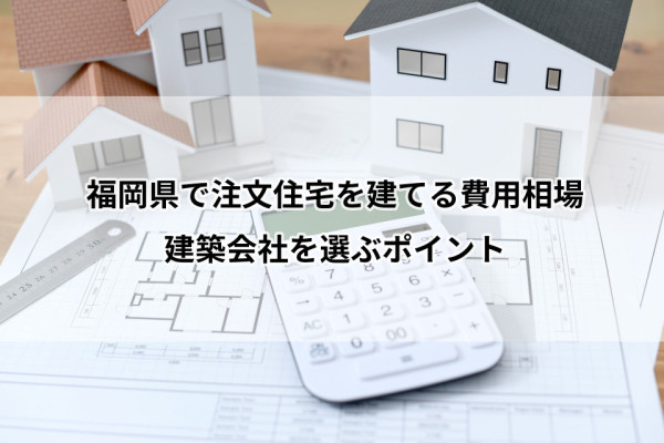 【2025年11月最新】福岡県で注文住宅を建てる費用相場｜建築会社を選ぶポイントも解説
