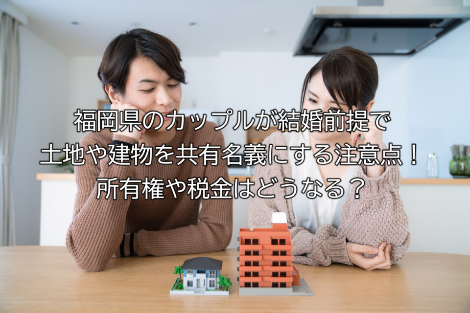福岡県の結婚前のカップルが土地や建物を共有名義にするメリットやデメリットや注意点解説