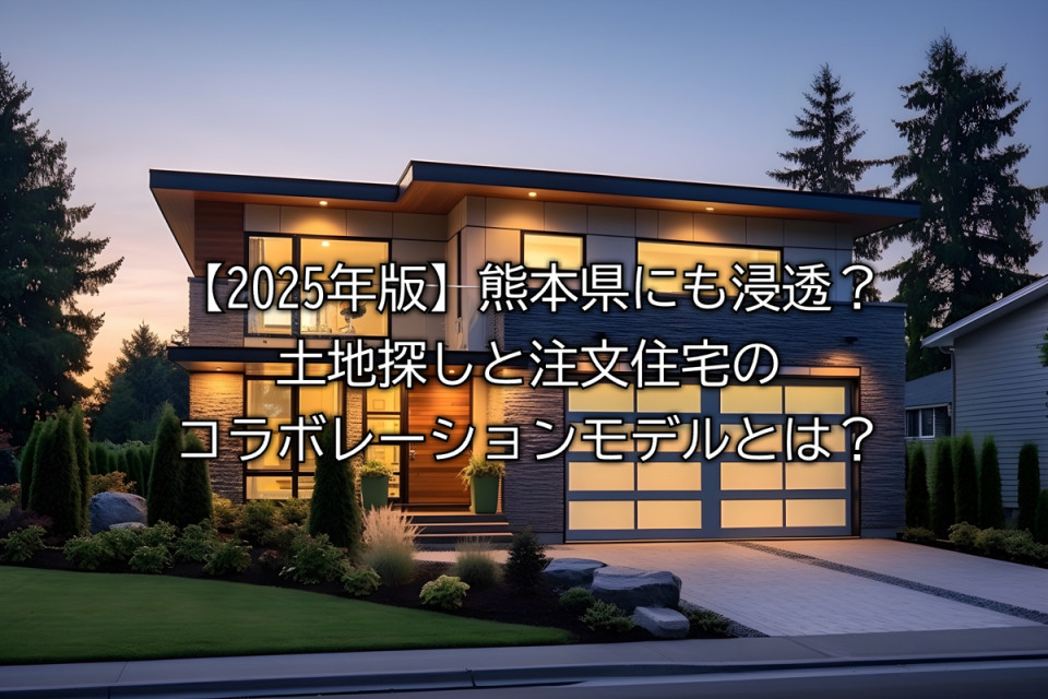 2025年熊本県で土地探しと注文住宅のコラボレーションモデルの概要やメリット注意点や成功のカギ解説まとめ