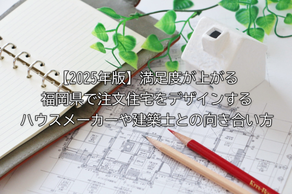 2025年福岡県の注文住宅で満足度の上がる建築士やハウスメーカーとの向き合い方や比較や後悔しないためのコミュニケーション術などまとめ