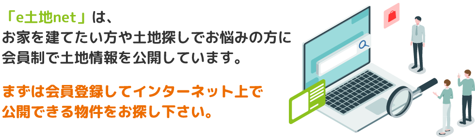 「e土地net」は、お家を建てたい方や土地探しでお悩みの方に会員制で土地情報を公開しています。まずは会員登録してインターネット上で公開できる物件をお探し下さい。