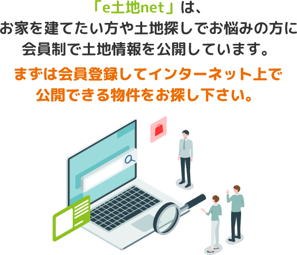 「e土地net」は、お家を建てたい方や土地探しでお悩みの方に会員制で土地情報を公開しています。まずは会員登録してインターネット上で公開できる物件をお探し下さい。