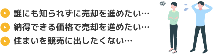 「誰にも知られずに売却を進めたい…」「納得できる価格で売却を進めたい…」「住まいを競売に出したくない…」